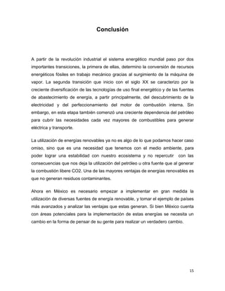 Conclusión



A partir de la revolución industrial el sistema energético mundial paso por dos
importantes transiciones, la primera de ellas, determino la conversión de recursos
energéticos fósiles en trabajo mecánico gracias al surgimiento de la máquina de
vapor. La segunda transición que inicio con el siglo XX se caracterizo por la
creciente diversificación de las tecnologías de uso final energético y de las fuentes
de abastecimiento de energía, a partir principalmente, del descubrimiento de la
electricidad y del perfeccionamiento del motor de combustión interna. Sin
embargo, en esta etapa también comenzó una creciente dependencia del petróleo
para cubrir las necesidades cada vez mayores de combustibles para generar
eléctrica y transporte.

La utilización de energías renovables ya no es algo de lo que podamos hacer caso
omiso, sino que es una necesidad que tenemos con el medio ambiente, para
poder lograr una estabilidad con nuestro ecosistema y no repercutir          con las
consecuencias que nos deja la utilización del petróleo u otra fuente que al generar
la combustión libere CO2. Una de las mayores ventajas de energías renovables es
que no generan residuos contaminantes.

Ahora en México es necesario empezar a implementar en gran medida la
utilización de diversas fuentes de energía renovable, y tomar el ejemplo de países
más avanzados y analizar las ventajas que estas generan. Si bien México cuenta
con áreas potenciales para la implementación de estas energías se necesita un
cambio en la forma de pensar de su gente para realizar un verdadero cambio.




                                                                                  15
 