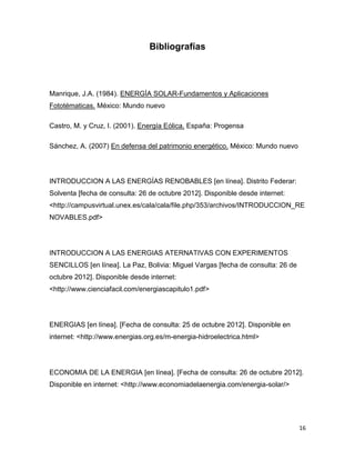 Bibliografías



Manrique, J.A. (1984). ENERGÍA SOLAR-Fundamentos y Aplicaciones
Fototématicas. México: Mundo nuevo

Castro, M. y Cruz, I. (2001). Energía Eólica. España: Progensa

Sánchez, A. (2007) En defensa del patrimonio energético. México: Mundo nuevo




INTRODUCCION A LAS ENERGÍAS RENOBABLES [en línea]. Distrito Federar:
Solventa [fecha de consulta: 26 de octubre 2012]. Disponible desde internet:
<http://campusvirtual.unex.es/cala/cala/file.php/353/archivos/INTRODUCCION_RE
NOVABLES.pdf>




INTRODUCCION A LAS ENERGIAS ATERNATIVAS CON EXPERIMENTOS
SENCILLOS [en línea]. La Paz, Bolivia: Miguel Vargas [fecha de consulta: 26 de
octubre 2012]. Disponible desde internet:
<http://www.cienciafacil.com/energiascapitulo1.pdf>




ENERGIAS [en línea]. [Fecha de consulta: 25 de octubre 2012]. Disponible en
internet: <http://www.energias.org.es/m-energia-hidroelectrica.html>




ECONOMIA DE LA ENERGIA [en línea]. [Fecha de consulta: 26 de octubre 2012].
Disponible en internet: <http://www.economiadelaenergia.com/energia-solar/>




                                                                                 16
 
