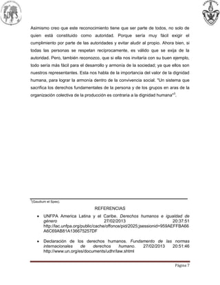 Página 7
Asimismo creo que este reconocimiento tiene que ser parte de todos, no solo de
quien está constituido como autoridad. Porque sería muy fácil exigir el
cumplimiento por parte de las autoridades y evitar aludir al propio. Ahora bien, si
todas las personas se respetan recíprocamente, es válido que se exija de la
autoridad. Pero, también reconozco, que si ella nos invitaría con su buen ejemplo,
todo sería más fácil para el desarrollo y armonía de la sociedad; ya que ellos son
nuestros representantes. Esta nos habla de la importancia del valor de la dignidad
humana, para lograr la armonía dentro de la convivencia social. "Un sistema que
sacrifica los derechos fundamentales de la persona y de los grupos en aras de la
organización colectiva de la producción es contraria a la dignidad humana"3
.
3
(Gaudium et Spes).
REFERENCIAS
UNFPA America Latina y el Caribe. Derechos humanos e igualdad de
género 27/02/2013 20:37:51
http://lac.unfpa.org/public/cache/offonce/pid/2025;jsessionid=959AEFFBA66
A6C69AB81A136675257DF
Declaración de los derechos humanos. Fundamento de las normas
internacionales de derechos humano. 27/02/2013 20:51:46
http://www.un.org/es/documents/udhr/law.shtml
 