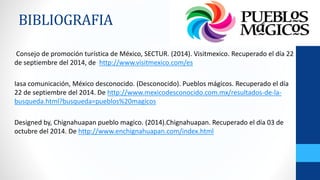 BIBLIOGRAFIA 
Consejo de promoción turística de México, SECTUR. (2014). Visitmexico. Recuperado el día 22 
de septiembre del 2014, de http://www.visitmexico.com/es 
Iasa comunicación, México desconocido. (Desconocido). Pueblos mágicos. Recuperado el día 
22 de septiembre del 2014. De http://www.mexicodesconocido.com.mx/resultados-de-la-busqueda. 
html?busqueda=pueblos%20magicos 
Designed by, Chignahuapan pueblo magico. (2014).Chignahuapan. Recuperado el día 03 de 
octubre del 2014. De http://www.enchignahuapan.com/index.html 
