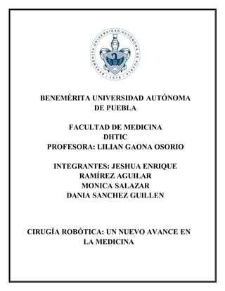 BENEMÉRITA UNIVERSIDAD AUTÓNOMA
DE PUEBLA
FACULTAD DE MEDICINA
DHTIC
PROFESORA: LILIAN GAONA OSORIO
INTEGRANTES: JESHUA ENRIQUE
RAMÍREZ AGUILAR
MONICA SALAZAR
DANIA SANCHEZ GUILLEN
CIRUGÍA ROBÓTICA: UN NUEVO AVANCE EN
LA MEDICINA
 