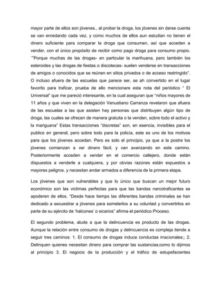 mayor parte de ellos son jóvenes., al probar la droga, los jóvenes sin darse cuenta
se van enredando cada vez, y como muchos de ellos aun estudian no tienen el
dinero suficiente para comparar la droga que consumen, así que acceden a
vender, con el único propósito de recibir como pago droga para consumo propio.
¨”Porque muchas de las drogas- en particular la marihuana, pero también los
esteroides y las drogas de fiestas o discotecas- suelen venderse en transacciones
de amigos o conocidos que se reúnen en sitios privados o de acceso restringido”.
O incluso afuera de las escuelas que parece ser, se ah convertido en el lugar
favorito para traficar, prueba de ello mencionare esta nota del periódico “ El
Universal” que me pareció interesante, en la cual aseguran que “niños mayores de
11 años y que viven en la delegación Venustiano Carranza revelaron que afuera
de las escuelas a las que asisten hay personas que distribuyen algún tipo de
droga, las cuales se ofrecen de manera gratuita o la venden, sobre todo el activo y
la mariguana” Estas transacciones “discretas” son, en esencia, invisibles para el
publico en general, pero sobre todo para la policía, este es uno de los motivos
para que los jóvenes accedan. Pero es solo el principio, ya que a la postre los
jóvenes comienzan a ver dinero fácil, y van avanzando en este camino.
Posteriormente acceden a vender en el comercio callejero, donde están
dispuestos a venderle a cualquiera, y por obvias razones están expuestos a
mayores peligros, y necesitan andar armados a diferencia de la primera etapa.

Los jóvenes que son vulnerables y que lo único que buscan un mejor futuro
económico son las victimas perfectas para que las bandas narcotraficantes se
apoderen de ellos. “Desde hace tiempo las diferentes bandas criminales se han
dedicado a secuestrar a jóvenes para someterlos a su voluntad y convertirlos en
parte de su ejército de „halcones‟ o sicarios” afirma el periódico Proceso.

El segundo problema, alude a que la delincuencia es producto de las drogas.
Aunque la relación entre consumo de drogas y delincuencia es compleja tiende a
seguir tres caminos: 1. El consumo de drogas induce conductas irracionales;; 2.
Delinquen quienes necesitan dinero para comprar las sustancias;como lo dijimos
al principio 3. El negocio de la producción y el tráfico de estupefacientes
 