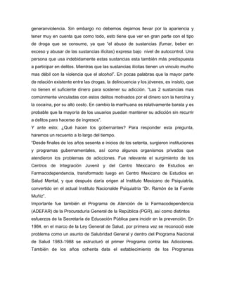 generanviolencia. Sin embargo no debemos dejarnos llevar por la apariencia y
tener muy en cuenta que como todo, esto tiene que ver en gran parte con el tipo
de droga que se consume, ya que “el abuso de sustancias (fumar, beber en
exceso y abusar de las sustancias ilícitas) expresa bajo nivel de autocontrol. Una
persona que usa indebidamente estas sustancias esta también más predispuesta
a participar en delitos. Mientras que las sustancias ilícitas tienen un vinculo mucho
mas débil con la violencia que el alcohol”. En pocas palabras que la mayor parte
de relación existente entre las drogas, la delincuencia y los jóvenes, es insisto, que
no tienen el suficiente dinero para sostener su adicción. “Las 2 sustancias mas
comúnmente vinculadas con estos delitos motivados por el dinero son la heroína y
la cocaína, por su alto costo. En cambio la marihuana es relativamente barata y es
probable que la mayoría de los usuarios puedan mantener su adicción sin recurrir
a delitos para hacerse de ingresos”.
Y ante esto; ¿Qué hacen los gobernantes? Para responder esta pregunta,
haremos un recuento a lo largo del tiempo.
“Desde finales de los años sesenta e inicios de los setenta, surgieron instituciones
y programas gubernamentales, así como algunos organismos privados que
atendieron los problemas de adicciones. Fue relevante el surgimiento de los
Centros de Integración Juvenil y del Centro Mexicano de Estudios en
Farmacodependencia, transformado luego en Centro Mexicano de Estudios en
Salud Mental, y que después daría origen al Instituto Mexicano de Psiquiatría,
convertido en el actual Instituto Nacionalde Psiquiatría “Dr. Ramón de la Fuente
Muñiz”.
Importante fue también el Programa de Atención de la Farmacodependencia
(ADEFAR) de la Procuraduría General de la República (PGR), así como distintos
esfuerzos de la Secretaría de Educación Pública para incidir en la prevención. En
1984, en el marco de la Ley General de Salud, por primera vez se reconoció este
problema como un asunto de Salubridad General y dentro del Programa Nacional
de Salud 1983-1988 se estructuró el primer Programa contra las Adicciones.
También de los años ochenta data el establecimiento de los Programas
 