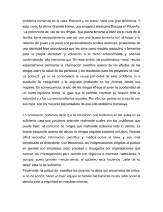 problema comienza en la casa. Prevenir y no atacar haría una gran diferencia. Y
esta, como lo afirma Graciela Hierro, una ensayista mexicana Doctora en Filosofía,
“La prevención de uso de las drogas, que puede llevarse a cabo en el nivel de la
familia, tiene necesariamente que ver con una buena armonía con el hogar y la
relación del joven y la joven con personalidades adultas asertivas, poseedoras de
una identidad bien estructurada que les sirva como modelo masculino y femenino
para la propia identidad” y volviendo a lo dicho anteriormente y además
confirmándolo, ella menciona que “En este ámbito de problemática moral, resulta
especialmente pertinente la información científica acerca de los efectos de las
drogas sobre la salud de las personas y los resultados para los proyectos de vida”
La pobreza, ya no es considerada la causa primordial de este problema, lo a
sustituido la inseguridad y la angustia producida en los jóvenes desde sus
hogares. En consecuencia, el uso de las drogas ofrece al joven la oportunidad de
un cierto equilibrio social, al igual que le permite expresar su desafío ante la
autoridad y a los convencionalismos sociales. Por ello, los padres en conjunto con
sus hijos, son los mayores responsables de que este problema disminuya.


En conclusión, podemos decir que la educación que recibimos en las aulas no es
suficiente para que podamos entender realmente cuales son los problemas que
puede traer el consumo de drogas que realmente ocasiona todo lo demás. La
buena educación acerca del abuso de drogas requiere bastante esfuerzo. Resulta
difícil encontrar información científica y médica sobre el tema y aún más
complicado es entenderla. Con frecuencia, las interpretaciones dirigidas al público
en general son simplistas, poco precisas o divulgadas por organizaciones que
tuercen las investigaciones para cumplir con objetivos e intereses particulares. Y
aunque, como también mencionamos, el gobierno esta haciendo “parte de su
tarea” esta no es suficiente.
Finalmente, la actitud de nosotros los jóvenes no debe ser únicamente de critica,
si no de acción, hacer un buen equipo en familia, las barreras no las debe poner el
ejercito sino la seguridad en nosotros mismos.
 