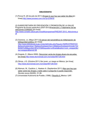BIBLIOGRAFIA
(1) Ponce R. (20 de julio de 2011).Drogas lo que hay que saber de ellas.[en
    línea] http://www.proceso.com.mx/?p=276476


(2) SUBSECRETARÍA DE PREVENCIÓN Y PROMOCIÓN DE LA SALUD
Programa de Acción específico (2007-2012)Prevención y Tratamiento de las
adicciones CONADIC [en línea]
http://www.conadic.salud.gob.mx/pdfs/programas/PAE2007.2012_Adicciones.p
df


(3) Cisneros, J.L (Mayo 2011) El cáncer del narcotráficoy la militarización de
    laSeguridad pública. [en línea]
    http://www.bibliotecas.buap.mx/portal/index.php?bquery=NARCOTRAFICO
    &ebscohostwindow=1&ebscohostsearchsrc=db&ebscohostsearchmode=%2
    BAND%2B&sprofeti=B%C3%BAsqueda+unificada&option=com_wrapper&vi
    ew=wrapper&Itemid=98

(4) Grajeda, E. (Marzo 2008). Denuncian venta de drogas afuera de escuelas.
    [en línea] http://www.eluniversal.com.mx/notas/487128.html

(5) Olmos, J.G. (Octubre 2011) Ser joven, un riesgo en México. [en línea]
    http://www.eluniversal.com.mx/notas/487128.html

(6) Kleiman, M., Caulkins J., Hawken A. (Septiembre 2011) Algo que hay que
    saber sobre las drogas y nadie sabe ni pregunta ni puede responder.
    Revista nexos,34(405), 31-36.
(7) Universidad Autónoma de Puebla. (1998). Filosofía II. México: UAP.
 
