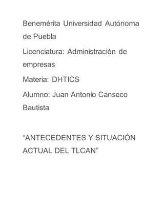Benemérita Universidad Autónoma
de Puebla
Licenciatura: Administración de
empresas
Materia: DHTICS
Alumno: Juan Antonio Canseco
Bautista
“ANTECEDENTES Y SITUACIÓN
ACTUAL DEL TLCAN”
 