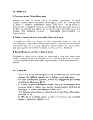 ESTRATEGIAS:
1. Comparte y crea Contenido de Valor
Informar sin más, no aporta valor y no genera participación en redes
sociales. Muchas empresas se lanzan a crear páginas y caen en el error de llenar
su muro de contenido comercial sin ofrecer nada nuevo. Por tal motivo tu
comunicación en Facebook debe tener un contenido de valor que resulte cercano a
tus fans, un contenido que además de ser útil, les invite a compartir con los sus
amigos. Una estrategia pensada y desarrollada como marketing por
recomendación.
2. Sal de tu muro y participa en otras Fan Pages y Grupos
La interacción entre Fan Pages es muy interesante desde el punto de
vista estratégico. Participa en otras páginas similares o relacionadas con tu sector
y relaciónate con ellas y con sus seguidores: opina y aporta valor. Si es posible,
deja algún que otro comentario interesante. En una sola frase: déjate ver.
3. Sácale el máximo partido a la Segmentación
Facebook te ofrece varios criterios de segmentación para elegir entre: edad,
situación sentimental, idioma, intereses, tipo de formación y ubicación geográfica;
con lo cual podrás adaptar variaciones según el público que te interese destacar o
informar.
ESTADISTICAS:
 Sólo el 45% de los marketers piensan que sus esfuerzos en Facebook son
eficaces. (Social Media Examiner, 2015). Esto es menos de la mitad.
 Los posts con imágenes obtienen 2.3 veces más engagement que aquellos
sin imágenes. (Buzzsumo, 2015).
 63% de los usuarios de Facebook y Twitter dicen que cada plataforma sirve
como una fuente de noticias sobre eventos y problemas fuera del ámbito de
los amigos y la familia. (Pew Research Center, 2015).
 73% de las personas dicen que utilizan Facebook para fines profesionales.
(HubSpot, 2016).
 El 76% de las personas utilizan su feed de Facebook para encontrar
contenido interesante. (HubSpot, 2016).
 