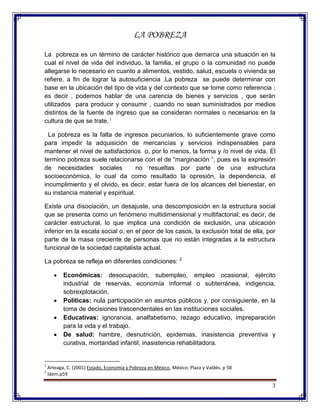 3
LA POBREZA
La pobreza es un término de carácter histórico que demarca una situación en la
cual el nivel de vida del individuo, la familia, el grupo o la comunidad no puede
allegarse lo necesario en cuanto a alimentos, vestido, salud, escuela o vivienda se
refiere, a fin de lograr la autosuficiencia .La pobreza se puede determinar con
base en la ubicación del tipo de vida y del contexto que se tome como referencia ;
es decir , podemos hablar de una carencia de bienes y servicios , que serán
utilizados para producir y consumir , cuando no sean suministrados por medios
distintos de la fuente de ingreso que se consideran normales o necesarios en la
cultura de que se trate.1
La pobreza es la falta de ingresos pecuniarios, lo suficientemente grave como
para impedir la adquisición de mercancías y servicios indispensables para
mantener el nivel de satisfactorios o, por lo menos, la forma y /o nivel de vida. El
termino pobreza suele relacionarse con el de “marginación “, pues es la expresión
de necesidades sociales no resueltas por parte de una estructura
socioeconómica, lo cual da como resultado la opresión, la dependencia, el
incumplimiento y el olvido, es decir, estar fuera de los alcances del bienestar, en
su instancia material y espiritual.
Existe una disociación, un desajuste, una descomposición en la estructura social
que se presenta como un fenómeno multidimensional y multifactorial; es decir, de
carácter estructural, lo que implica una condición de exclusión, una ubicación
inferior en la escala social o, en el peor de los casos, la exclusión total de ella, por
parte de la masa creciente de personas que no están integradas a la estructura
funcional de la sociedad capitalista actual.
La pobreza se refleja en diferentes condiciones: 2
Económicas: desocupación, subempleo, empleo ocasional, ejército
industrial de reservas, economía informal o subterránea, indigencia,
sobrexplotación.
Políticas: nula participación en asuntos públicos y, por consiguiente, en la
toma de decisiones trascendentales en las instituciones sociales.
Educativas: ignorancia, analfabetismo, rezago educativo, impreparación
para la vida y el trabajo.
De salud: hambre, desnutrición, epidemias, inasistencia preventiva y
curativa, mortandad infantil, inasistencia rehabilitadora.
1
Arteaga, C. (2001) Estado, Economía y Pobreza en México, México: Plaza y Valdés. p 58
2
Idem.p59
 