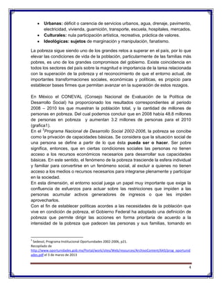 4
Urbanas: déficit o carencia de servicios urbanos, agua, drenaje, pavimento,
electricidad, vivienda, guarnición, transporte, escuela, hospitales, mercados.
Culturales: nula participación artística, recreativa, práctica de valores.
Ideológicas: sujetos de marginación y manipulación, fanatismo.
La pobreza sigue siendo uno de los grandes retos a superar en el país, por lo que
elevar las condiciones de vida de la población, particularmente de las familias más
pobres, es uno de los grandes compromisos del gobierno. Existe coincidencia en
todos los sectores del país sobre la magnitud e importancia de la tarea relacionada
con la superación de la pobreza y el reconocimiento de que el entorno actual, de
importantes transformaciones sociales, económicas y políticas, es propicio para
establecer bases firmes que permitan avanzar en la superación de estos rezagos.
En México el CONEVAL (Consejo Nacional de Evaluación de la Política de
Desarrollo Social) ha proporcionado los resultados correspondientes al periodo
2008 – 2010 los que muestran la población total, y la cantidad de millones de
personas en pobreza. Del cual podemos concluir que en 2008 había 48.8 millones
de personas en pobreza y aumentan 3.2 millones de personas para el 2010
(grafica1).
En el 3
Programa Nacional de Desarrollo Social 2002-2006, la pobreza se concibe
como la privación de capacidades básicas. Se considera que la situación social de
una persona se define a partir de lo que ésta pueda ser o hacer. Ser pobre
significa, entonces, que en ciertas condiciones sociales las personas no tienen
acceso a los recursos económicos necesarios para desarrollar sus capacidades
básicas. En este sentido, el fenómeno de la pobreza trasciende la esfera individual
y familiar para convertirse en un fenómeno social, al excluir a quienes no tienen
acceso a los medios o recursos necesarios para integrarse plenamente y participar
en la sociedad.
En esta dimensión, el entorno social juega un papel muy importante que exige la
confluencia de esfuerzos para actuar sobre las restricciones que impiden a las
personas acumular activos generadores de ingresos o que les impiden
aprovecharlos.
Con el fin de establecer políticas acordes a las necesidades de la población que
vive en condición de pobreza, el Gobierno Federal ha adoptado una definición de
pobreza que permite dirigir las acciones en forma prioritaria de acuerdo a la
intensidad de la pobreza que padecen las personas y sus familias, tomando en
3
Sedesol, Programa Institucional Oportunidades 2002-2006, p21.
Recopilado de
http://www.oportunidades.gob.mx/Portal/work/sites/Web/resources/ArchivoContent/643/prog_oportunid
ades.pdf el 3 de marzo de 2013
 