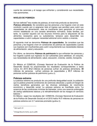 5
cuenta las carencias y el rezago que enfrentan y considerando sus necesidades
más apremiantes.
NIVELES DE POBREZA
Se han definido4
tres niveles de pobreza, el nivel más profundo se denomina
Pobreza alimentaria. Se considera que las personas y los hogares viven en esta
condición cuando aún si asignaran todo el ingreso que perciben para cubrir sus
necesidades de alimentación, éste es insuficiente para garantizar el consumo
mínimo establecido en una canasta alimentaria normativa. Estas familias, por
tanto, no cuentan siquiera con los recursos mínimos para la adquisición de los
alimentos necesarios para su subsistencia, tampoco para desarrollar sus
capacidades o cubrir cualquier necesidad adicional como vestido o vivienda.
El siguiente nivel se denomina Pobreza de capacidades. Se considera que las
personas y los hogares viven en condiciones de pobreza de capacidades cuando
sus ingresos son insuficientes para cubrir conjuntamente sus necesidades básicas
de alimentación, salud y educación.
Por último, se denomina Pobreza de patrimonio la que enfrentan las personas y
los hogares cuando sus ingresos no son suficientes para satisfacer, en conjunto,
sus necesidades de alimentación, salud, educación, vivienda, vestido, transporte.
En México el CONEVAL (Consejo Nacional de Evaluación de la Política de
Desarrollo Social) ha proporcionado los resultados correspondientes a estos
rubros. En 2010 21.2 millones de personas sufrían de pobreza alimentaria, 30
millones de personas sufrían pobreza de capacidades y 57.7 millones de
personas sufrían pobreza de patrimonio (grafica 2).
Pobreza extrema
La pobreza extrema es producto de una profunda desigualdad social, la población
que la padece presenta condiciones de carencias absolutas y queda al margen de
ciertos beneficios generados por las diversas estrategias de crecimiento
económico y desarrollo social. La pobreza extrema se manifiesta como “La
ausencia de las condiciones mínimas de bienestar, como una carencia prolongada
de ciertos satisfactores básicos y la retroalimentación de los rezagos en servicios
básicos. 5
En México según los resultados del CONEVAL (Consejo Nacional de Evaluación
de la Política de Desarrollo Social) en el 2010 había 11.7 millones de personas en
pobreza extrema con 3.7 carencias promedio (grafica 3).
4
Idem.pp21-22
5
Arteaga Basurto Carlos, op.cit, p285
 