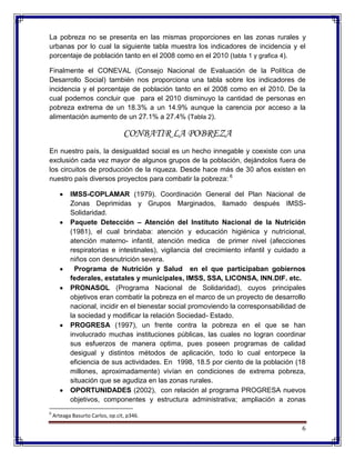 6
La pobreza no se presenta en las mismas proporciones en las zonas rurales y
urbanas por lo cual la siguiente tabla muestra los indicadores de incidencia y el
porcentaje de población tanto en el 2008 como en el 2010 (tabla 1 y grafica 4).
Finalmente el CONEVAL (Consejo Nacional de Evaluación de la Política de
Desarrollo Social) también nos proporciona una tabla sobre los indicadores de
incidencia y el porcentaje de población tanto en el 2008 como en el 2010. De la
cual podemos concluir que para el 2010 disminuyo la cantidad de personas en
pobreza extrema de un 18.3% a un 14.9% aunque la carencia por acceso a la
alimentación aumento de un 27.1% a 27.4% (Tabla 2).
CONBATIR LA POBREZA
En nuestro país, la desigualdad social es un hecho innegable y coexiste con una
exclusión cada vez mayor de algunos grupos de la población, dejándolos fuera de
los circuitos de producción de la riqueza. Desde hace más de 30 años existen en
nuestro país diversos proyectos para combatir la pobreza: 6
IMSS-COPLAMAR (1979). Coordinación General del Plan Nacional de
Zonas Deprimidas y Grupos Marginados, llamado después IMSS-
Solidaridad.
Paquete Detección – Atención del Instituto Nacional de la Nutrición
(1981), el cual brindaba: atención y educación higiénica y nutricional,
atención materno- infantil, atención medica de primer nivel (afecciones
respiratorias e intestinales), vigilancia del crecimiento infantil y cuidado a
niños con desnutrición severa.
Programa de Nutrición y Salud en el que participaban gobiernos
federales, estatales y municipales, IMSS, SSA, LICONSA, INN.DIF. etc.
PRONASOL (Programa Nacional de Solidaridad), cuyos principales
objetivos eran combatir la pobreza en el marco de un proyecto de desarrollo
nacional, incidir en el bienestar social promoviendo la corresponsabilidad de
la sociedad y modificar la relación Sociedad- Estado.
PROGRESA (1997), un frente contra la pobreza en el que se han
involucrado muchas instituciones públicas, las cuales no logran coordinar
sus esfuerzos de manera optima, pues poseen programas de calidad
desigual y distintos métodos de aplicación, todo lo cual entorpece la
eficiencia de sus actividades. En 1998, 18.5 por ciento de la población (18
millones, aproximadamente) vivían en condiciones de extrema pobreza,
situación que se agudiza en las zonas rurales.
OPORTUNIDADES (2002), con relación al programa PROGRESA nuevos
objetivos, componentes y estructura administrativa; ampliación a zonas
6
Arteaga Basurto Carlos, op.cit, p346.
 