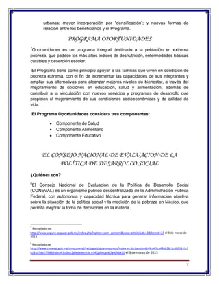 7
urbanas; mayor incorporación por “densificación”; y nuevas formas de
relación entre los beneficiarios y el Programa.
PROGRAMA OPORTUNIDADES
7
Oportunidades es un programa integral destinado a la población en extrema
pobreza, que padece los más altos índices de desnutrición, enfermedades básicas
curables y deserción escolar.
El Programa tiene como principio apoyar a las familias que viven en condición de
pobreza extrema, con el fin de incrementar las capacidades de sus integrantes y
ampliar sus alternativas para alcanzar mejores niveles de bienestar, a través del
mejoramiento de opciones en educación, salud y alimentación, además de
contribuir a la vinculación con nuevos servicios y programas de desarrollo que
propicien el mejoramiento de sus condiciones socioeconómicas y de calidad de
vida.
El Programa Oportunidades considera tres componentes:
Componente de Salud
Componente Alimentario
Componente Educativo
EL CONSEJO NACIONAL DE EVALUACIÓN DE LA
POLÍTICA DE DESARROLLO SOCIAL
¿Quiénes son?
8
El Consejo Nacional de Evaluación de la Política de Desarrollo Social
(CONEVAL) es un organismo público descentralizado de la Administración Pública
Federal, con autonomía y capacidad técnica para generar información objetiva
sobre la situación de la política social y la medición de la pobreza en México, que
permita mejorar la toma de decisiones en la materia.
7
Recopilado de:
http://www.seguro-popular.gob.mx/index.php?option=com_content&view=article&id=13&Itemid=37 el 3 de marzo de
2013
8
Recopilado de
http://www.coneval.gob.mx/cmsconeval/rw/pages/quienessomos/index.es.do;jsessionid=9c645ca434628c5c8b05331cf
e28107db27fb8695bc645c0bcc28fede8ecfc6c.e34QaN4LaxeOa40Nbx10 el 3 de marzo de 2013
 