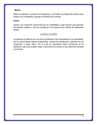 8
Misión
Medir la pobreza y evaluar los Programas y la Política de Desarrollo Social para
mejorar sus resultados y apoyar la rendición de cuentas.
Visión
Somos una institución reconocida por su credibilidad y rigor técnico para generar
información objetiva y útil que contribuye a la mejora de la Política de Desarrollo
Social.
CONCLUSIÓN
La pobreza en México es uno de los problemas más impactantes en la actualidad,
por lo cual el Estado deberá implementar fuentes de erradicación además de una
proyección a largo plazo. Por lo cual es importante hacer conciencia en la
población, para que puedan exigir y denunciar los abusos a sus derechos sociales
y primarios.
 