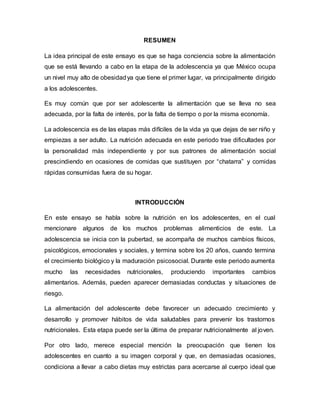 RESUMEN
La idea principal de este ensayo es que se haga conciencia sobre la alimentación
que se está llevando a cabo en la etapa de la adolescencia ya que México ocupa
un nivel muy alto de obesidadya que tiene el primer lugar, va principalmente dirigido
a los adolescentes.
Es muy común que por ser adolescente la alimentación que se lleva no sea
adecuada, por la falta de interés, por la falta de tiempo o por la misma economía.
La adolescencia es de las etapas más difíciles de la vida ya que dejas de ser niño y
empiezas a ser adulto. La nutrición adecuada en este periodo trae dificultades por
la personalidad más independiente y por sus patrones de alimentación social
prescindiendo en ocasiones de comidas que sustituyen por “chatarra” y comidas
rápidas consumidas fuera de su hogar.
INTRODUCCIÓN
En este ensayo se habla sobre la nutrición en los adolescentes, en el cual
mencionare algunos de los muchos problemas alimenticios de este. La
adolescencia se inicia con la pubertad, se acompaña de muchos cambios físicos,
psicológicos, emocionales y sociales, y termina sobre los 20 años, cuando termina
el crecimiento biológico y la maduración psicosocial. Durante este periodo aumenta
mucho las necesidades nutricionales, produciendo importantes cambios
alimentarios. Además, pueden aparecer demasiadas conductas y situaciones de
riesgo.
La alimentación del adolescente debe favorecer un adecuado crecimiento y
desarrollo y promover hábitos de vida saludables para prevenir los trastornos
nutricionales. Esta etapa puede ser la última de preparar nutricionalmente al joven.
Por otro lado, merece especial mención la preocupación que tienen los
adolescentes en cuanto a su imagen corporal y que, en demasiadas ocasiones,
condiciona a llevar a cabo dietas muy estrictas para acercarse al cuerpo ideal que
 