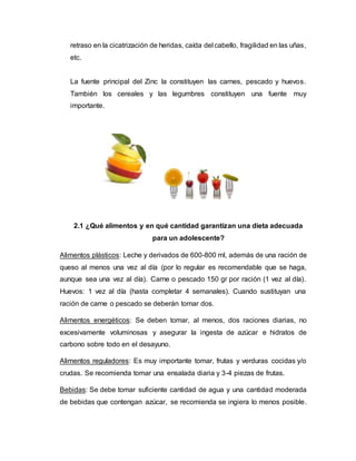 retraso en la cicatrización de heridas, caída del cabello, fragilidad en las uñas,
etc.
La fuente principal del Zinc la constituyen las carnes, pescado y huevos.
También los cereales y las legumbres constituyen una fuente muy
importante.
2.1 ¿Qué alimentos y en qué cantidad garantizan una dieta adecuada
para un adolescente?
Alimentos plásticos: Leche y derivados de 600-800 ml, además de una ración de
queso al menos una vez al día (por lo regular es recomendable que se haga,
aunque sea una vez al día). Carne o pescado 150 gr por ración (1 vez al día).
Huevos: 1 vez al día (hasta completar 4 semanales). Cuando sustituyan una
ración de carne o pescado se deberán tomar dos.
Alimentos energéticos: Se deben tomar, al menos, dos raciones diarias, no
excesivamente voluminosas y asegurar la ingesta de azúcar e hidratos de
carbono sobre todo en el desayuno.
Alimentos reguladores: Es muy importante tomar, frutas y verduras cocidas y/o
crudas. Se recomienda tomar una ensalada diaria y 3-4 piezas de frutas.
Bebidas: Se debe tomar suficiente cantidad de agua y una cantidad moderada
de bebidas que contengan azúcar, se recomienda se ingiera lo menos posible.
 