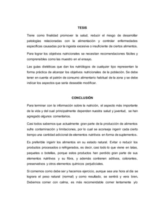 TESIS
Tiene como finalidad promover la salud, reducir el riesgo de desarrollar
patologías relacionadas con la alimentación y controlar enfermedades
específicas causadas por la ingesta excesiva o insuficiente de ciertos alimentos.
Para lograr los objetivos nutricionales se necesitan recomendaciones fáciles y
comprensibles como las muestro en el ensayo.
Las guías dietéticas que dan los nutriólogos de cualquier tipo representan la
forma práctica de alcanzar los objetivos nutricionales de la población. Se debe
tener en cuenta el patrón de consumo alimentario habitual de la zona y se debe
indicar los aspectos que sería deseable modificar.
CONCLUSIÓN
Para terminar con la información sobre la nutrición, el aspecto más importante
de la vida y del cual principalmente dependen nuestra salud y juventud, se han
agregado algunos comentarios.
Casi todos sabemos que actualmente gran parte de la producción de alimentos
sufre contaminación y limitaciones, por lo cual se aconseja ingerir cada cierto
tiempo una cantidad adicional de elementos nutritivos en forma de suplementos.
Es preferible ingerir los alimentos en su estado natural. Evitar o reducir los
productos procesados o refrigerados, es decir, casi todo lo que viene en latas,
paquetes o botellas, porque estos productos han perdido gran parte de sus
elementos nutritivos y su fibra, y además contienen aditivos, colorantes,
preservativos y otros elementos químicos perjudiciales.
Si comemos como debe ser y hacemos ejercicio, aunque sea una hora al día se
lograra el peso natural (normal) y como resultado, se sentirá y vera bien.
Debemos comer con calma, es más recomendable comer lentamente y/o
 