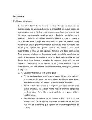 3.- Contenido 
3.1.-Causas de la guerra 
Es muy difícil definir de una manera sencilla cuáles son las causas de las 
guerras, mucho se ha divagado desde la antigüedad del porqué existen las 
guerras, para unos el hombre es agresivo por naturaleza, para otros es algo 
intrínseco y consustancial con el ser humano, lo cierto y verdad es que el 
fenómeno bélico se ha dado en todos los pueblos y todas la culturas, y 
nada nos indica que no vaya a ser así en el futuro. (Jackson, Gabriel (1960) 
Al hablar de causas podemos indicar un aspecto: no existe nunca una sola 
causa para explicar una guerra, siempre hay varias y unas están 
subordinadas a otras. En este apartado haremos una doble clasificación. 
Para empezar estudiaremos las causas según un criterio cronológico, es 
decir, si son causas inmediatas, a corto o a largo plazo, o dicho de otra 
forma, inmediatas, lejanas o remotas. La segunda clasificación es más 
reveladora, hablaremos de los motivos de las guerras desde un punto de 
vista temático, así analizaremos causas económicas, ideológicas, políticas 
o religiosas. 
3.1.1.- Causas inmediatas, a corto y largo plazo 
 Por causas inmediatas entendemos el motivo último que ha motivado 
el enfrentamiento, suelen ser superficiales y evidentes, pero no son 
las más importantes, por ejemplo el del archiduque Fernando. 
 Por el contrario las causas a corto plazo, conocidas también como 
causas próximas, nos aclaran mucho más el fenómeno porque nos 
aportan mucha información sobre el contexto en el que se sitúa el 
estallido bélico. 
 Para terminar hablaremos de las causas a largo plazo conocidas 
también como causas lejanas o remotas, aquellas que se remontan 
muy atrás en el tiempo y que explican las raíces más profundas del 
conflicto 
 