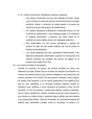 3.1.2.- Causas económicas, ideológicas, políticas y religiosas 
 Las causas económicas son las más antiguas de todas, desde 
que el mundo es mundo las guerras se han hecho para conquistar 
territorios, bienes o personas de países ajenos y la guerra de 
rapiña es la forma más antigua de enfrentamiento. 
 Por causas ideológicas entendemos el desarrollo teórico de una 
corriente de pensamiento y esta ideología puede o no cuestionar 
la realidad preexistente y proponer una visión nueva de la 
realidad y en ese contexto chocar con ideologías anteriores. 
 Muy relacionadas con las causas ideológicas y difíciles de 
separar de ellas son las causas políticas que son la puesta en 
práctica de las ideologías. 
 Las causas religiosas han sido importantes históricamente y han 
explicado destacados movimientos y guerras: la reconquista en la 
España medieval, las cruzadas, las guerras de religión en la 
Europa de los siglos XVI y XVII… 
3.2.- Las ciencias sociales en las guerras 
Durante los periodos de guerra, las ciencias sociales se vieron muy 
afectadas por éstas, debido que por el hecho de estudiar a la sociedad y su 
entorno, las ciencias tuvieron que cambiar y adaptarse a las situaciones que 
estaban pasando en el mundo. Con las guerras mundiales, nuevos objetos 
de estudio eran prioridad, y se dio nuevos significados a las palabras para 
que los que estudiaban a la sociedad pudieran entender porqué se 
originaron esos conflictos y cómo cambiaria la sociedad a partir de ese 
momento. Si bien las guerras y revoluciones generan cambios materiales, 
son en mayor cantidad los cambios sociales ya que los seres humanos en 
ese entonces no habían vivido o estudiado algún conflicto que fuera externo 
a sus países.(Max Weber, 1894) En el pasado, las ciencias que trataron de 
explicar esos fenómenos sociales fueron la sociología, la política y la 
 