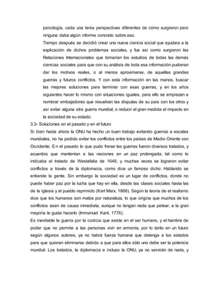 psicología, cada una tenia perspectivas diferentes de cómo surgieron pero 
ninguna daba algún informe concreto sobre eso. 
Tiempo después se decidió crear una nueva ciencia social que ayudara a la 
explicación de dichos problemas sociales, y fue así como surgieron las 
Relaciones Internacionales que tomarían los estudios de todas las demás 
ciencias sociales para que con su análisis de toda esa información pudieran 
dar los motivos reales, o al menos aproximarse, de aquellas grandes 
guerras y futuros conflictos. Y con esta información en las manos, buscar 
las mejores soluciones para terminar con esas guerras, y en los años 
siguientes hacer lo mismo con situaciones iguales, para ello se empiezan a 
nombrar embajadores que resuelvan las disputas de su país con los otros y 
así evitar alguna otra guerra mundial, o reducir el gran medida el impacto en 
la sociedad de su estado. 
3.3- Soluciones en el pasado y en el futuro 
Si bien hasta ahora la ONU ha hecho un buen trabajo evitando guerras a escalas 
mundiales, no ha podido evitar los conflictos entre los países de Medio Oriente con 
Occidente. E n el pasado lo que pudo frenar las guerras fueron diversos tratados, y 
acuerdos que mantenían a las naciones en un paz prolongada, tal como lo 
indicaba el tratado de Westafalia de 1648, y muchas veces se lograron evitar 
conflictos a través de la diplomacia, como dice un famoso dicho: Hablando se 
entiende la gente. Sin embargo la sociedad es un lugar de conflictos, donde no 
puede haber paz por la lucha que hay en ella, desde las clases sociales hasta las 
de la iglesia y el pueblo reprimido (Karl Marx, 1868). Según la teoría de el realismo 
dice que los humanos son malos por naturaleza, lo que origina que muchos de los 
conflictos sean de causa inmediata, aunque no tengan nada que pelear, a la gran 
mayoría le gusta hacerlo (Immanuel Kant, 1776). 
Es inevitable la guerra por la codicia que existe en el ser humano, y el hambre de 
poder que no permite a las personas vivir en armonía, por lo tanto en un futuro 
según algunos autores, ya no habrá fuerza humana que detenga a los estados 
para que quieran eliminarse debido a que para ellos sólo uno debe ser la potencia 
mundial. Los tratados, la diplomacia e incluso la ONU, ya no servirán de nada, y 
 