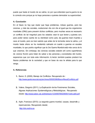 puede que hasta el mundo de se calme, no por que entiendan que la guerra no es 
lo correcto sino porque ya no haya personas a quienes demostrar su superioridad. 
4.- Conclusión 
En el futuro no hay que dudar que haya problemas, incluso guerras, pero las 
ciencias, y más las sociales, evolucionan día con día al igual que los organismos 
mundiales (ONU) para prevenir dichos conflictos, pero muchas veces es necesario 
un conflicto de tal magnitud para los estados vean lo que tienen y quienes son, 
para poder darse cuenta de su identidad como país, las guerras traen muertes y 
caos al mundo, pero es bien sabido que antes de la tormenta viene la calma, y el 
mundo hasta ahora se ha mantenido calmado en cuanto a guerras en escalas 
mundiales, lo que podría significar que la 3ra Guerra Mundial está más cerca de lo 
que creemos. Sin embargo, las ciencias sociales estarán ahí como superhéroes 
de ciencia ficción para tratar de salvar a las personas y sociedades del mundo, 
esperemos que con toda esta información, tú lector, también puedas predecir los 
futuros problemas de la sociedad y que en base de eso te alistes para lo que 
venga. 
5.- Referencias 
1. Baron, E. (2008). Manejo de Conflictos. Recuperado de : 
http://www.gestionsocial.org/archivos/00000386/BaronResolConflicto.pdf 
2. Valera, Gregorio (2011). La Explicación de los Fenómenos Sociales, 
Algunas Implicaciones Epistemológicas y Metodológicas. Recuperado 
desde: http://www.saber.ula.ve/bitstream/123456789/20695/1/articulo6.pdf 
3. Ayén, Francisco (2010). La segunda guerra mundial, causas, desarrollo y 
repercusiones. Recuperado desde: 
http://clio.rediris.es 
