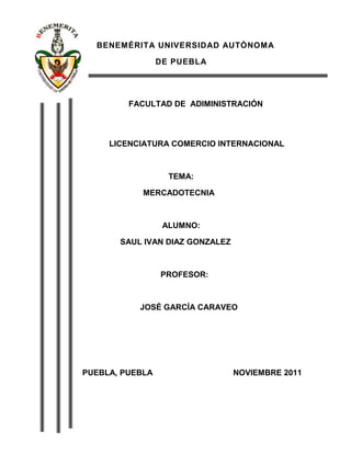 BENEMÉRITA UNIVERSIDAD AUTÓNOMA

                 DE PUEBLA




         FACULTAD DE ADIMINISTRACIÓN



     LICENCIATURA COMERCIO INTERNACIONAL



                   TEMA:

            MERCADOTECNIA



                  ALUMNO:

       SAUL IVAN DIAZ GONZALEZ



                 PROFESOR:



           JOSÉ GARCÍA CARAVEO




PUEBLA, PUEBLA                   NOVIEMBRE 2011
 