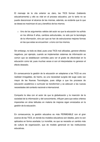 El mensaje de la cita anterior es claro, las TICS forman (hablando
educativamente) y ello es vital en el proceso educativo, por lo tanto no se
puede desconocer el alcance de las mismas, además, es evidente que lo que
se desea es maximizar el uso y beneficio de los mismos.


   o Uno de los argumentos validos del autor es que la educación ha sufrido
      en los últimos 6 años, cambios estructurales, no solo por la tecnología
      de la información, sino por que se han de estructurarse mejores formas
      en las que estas se encuentran a tono con los mismos.



Sin embargo, no todo es ideal, pues unas TICS mal utilizadas, generan efectos
negativos, por ejemplo, cuando se implementan sistemas de información es
común que se establezcan controles para ver el grado de efectividad en la
educación como tal, pues muchas veces si son al interpretadas no generan el
efecto deseado.



En consecuencia la gestión de la educación en adaptarse a las TICS es una
realidad innegables, de hecho, es una necesidad surgida del auge cada vez
mayor de las Nuevas Tecnologías, pues obliga a que los procesos de
educación académico o curricular se transformen y se adecuen a las nuevas
necesidades del contexto nacional e internacional.


Comparto la idea con el autor de que la globalización y la inserción de la
sociedad de la información y del conocimiento, influyen para que estos criterios
imperantes en otras latitudes en materia de mejoras sigan enraizados en la
gestión de la educación.



En consecuencia, la gestión educativa es más PERMEABLE con el gran
avance de las TICS, en donde los modelos educativos son ideales, pero no son
aplicados en forma acertada; Lo increíble, es que se necesita un cambio más
de cultura de organización, que de modelo gerencial en las instituciones
educativas.
 