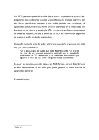 Las TICS permiten que el docente facilite al alumno su proceso de aprendizaje,
preparando las condiciones técnicas y tecnológicas del proceso cognitivo, por
ello deben planificarse métodos y una viable gestión que contribuyan al
aprendizaje del alumno de una forma creativa, sobre todo en lo relacionado con
los aspectos de ciencia y tecnología. (Ello por ejemplo en Colombia no ocurre
en todas las regiones, por ello el efecto de las TICS en la educación dependen
de la zona o región en donde se ejecuten).


Comparto mucho la tesis del autor, sobre todo cuando lo argumenta con esta
cita que cito a continuación:
           “En lo pedagógico se busca que cada docente pueda vivir el ciclo
           de vida de un proceso educativo centrado en el estudiante
           valiéndose de TIC relevantes y de materiales curriculares que
           apoyen el uso de las MITC por parte de los estudiantes”3


Es decir, las condiciones están dadas, las TICS forman, pero el docente tiene
en ellas herramientas de alto valor para poder generar un mejor entorno de
aprendizaje como tal.



Excelente lectura.




3
    Ibid.p. 69
 