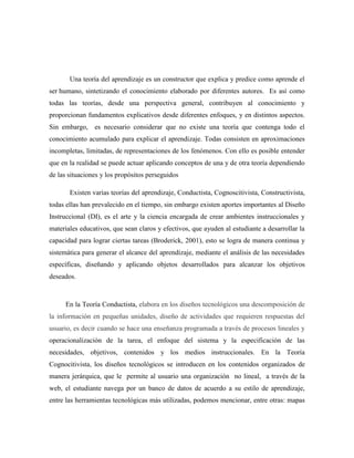 Una teoría del aprendizaje es un constructor que explica y predice como aprende el
ser humano, sintetizando el conocimiento elaborado por diferentes autores. Es así como
todas las teorías, desde una perspectiva general, contribuyen al conocimiento y
proporcionan fundamentos explicativos desde diferentes enfoques, y en distintos aspectos.
Sin embargo, es necesario considerar que no existe una teoría que contenga todo el
conocimiento acumulado para explicar el aprendizaje. Todas consisten en aproximaciones
incompletas, limitadas, de representaciones de los fenómenos. Con ello es posible entender
que en la realidad se puede actuar aplicando conceptos de una y de otra teoría dependiendo
de las situaciones y los propósitos perseguidos
Existen varias teorías del aprendizaje, Conductista, Cognoscitivista, Constructivista,
todas ellas han prevalecido en el tiempo, sin embargo existen aportes importantes al Diseño
Instruccional (DI), es el arte y la ciencia encargada de crear ambientes instruccionales y
materiales educativos, que sean claros y efectivos, que ayuden al estudiante a desarrollar la
capacidad para lograr ciertas tareas (Broderick, 2001), esto se logra de manera continua y
sistemática para generar el alcance del aprendizaje, mediante el análisis de las necesidades
específicas, diseñando y aplicando objetos desarrollados para alcanzar los objetivos
deseados.
En la Teoría Conductista, elabora en los diseños tecnológicos una descomposición de
la información en pequeñas unidades, diseño de actividades que requieren respuestas del
usuario, es decir cuando se hace una enseñanza programada a través de procesos lineales y
operacionalización de la tarea, el enfoque del sistema y la especificación de las
necesidades, objetivos, contenidos y los medios instruccionales. En la Teoría
Cognocitivista, los diseños tecnológicos se introducen en los contenidos organizados de
manera jerárquica, que le permite al usuario una organización no lineal, a través de la
web, el estudiante navega por un banco de datos de acuerdo a su estilo de aprendizaje,
entre las herramientas tecnológicas más utilizadas, podemos mencionar, entre otras: mapas
 