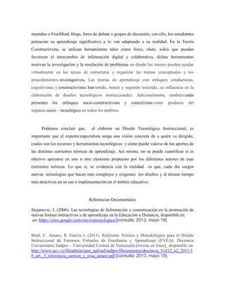 mentales o FreeMind, blogs, foros de debate o grupos de discusión, con ello, los estudiantes
potencian su aprendizaje significativo y lo van adaptando a su realidad. En la Teoría
Constructivista, se utilizan herramientas tales como foros, chats, wikis que puedan
favorecer el intercambio de información digital y colaborativa, dichas herramientas
motivan la investigación y la resolución de problemas en donde los tutores pueden ayudar
virtualmente en las tareas de estructurar y organizar las tramas conceptuales y los
procedimientos investigativos. Las teorías de aprendizaje con enfoques conductistas,
cognitivistas y constructivistas han tenido, tienen y seguirán teniendo, su influencia en la
elaboración de diseños tecnológicos instruccionales. Adicionalmente, también están
presentes los enfoques socio-constructivista y conectivista como producto del
impacto socio – tecnológico en todos los ámbitos.
Podemos concluir que, al elaborar un Diseño Tecnológico Instruccional, es
importante que el experto/especialista tenga una visión concreta de a quién va dirigido,
cuales son los recursos y herramientas tecnológicas y cómo puede valerse de los aportes de
las distintas corrientes teóricas de aprendizaje. Así mismo, no se puede cuantificar si es
efectivo apoyarse en uno u otro elemento propuesto por los diferentes autores de esas
corrientes teóricas. Lo que sí, se evidencia con la realidad es que, cada día surgen
nuevas tecnologías que hacen más complejos y exigentes los diseños y al mismo tiempo
más atractivos en su uso e implementación en el ámbito educativo.
Referencias Documentales
Stojanovic, L (2006). Las tecnologías de Información y comunicación en la promoción de
nuevas formas interactivas y de aprendizaje en la Educación a Distancia, disponible en:
en: https://sites.google.com/site/cienciaylogica/[consulta: 2013, mayo 19].
Brial, C. Amaro, R. García I. (2011). Referente Teórico y Metodológico para el Diseño
Instruccional de Entornos Virtuales de Enseñanza y Aprendizaje (EVEA). Docencia
Universitaria Sadpro – Universidad Central de Venezuela [revista en línea], disponible en:
http://www.ucv.ve/fileadmin/user_upload/sadpro/Documentos/docencia_Vol12_n2_2011/1
0_art._3_referencia_carmen_y_rosa_amaro.pdf [consulta: 2013, mayo 19].
 