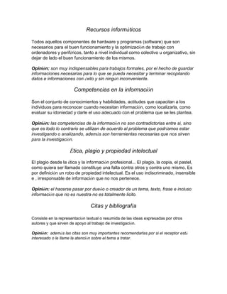Recursos informáticos
Todos aquellos componentes de hardware y programas (software) que son
necesarios para el buen funcionamiento y la optimización de trabajo con
ordenadores y periféricos, tanto a nivel individual como colectivo u organizativo, sin
dejar de lado el buen funcionamiento de los mismos.
Opinión: son muy indispensables para trabajos formales, por el hecho de guardar
informaciones necesarias para lo que se pueda necesitar y terminar recopilando
datos e informaciones con éxito y sin ningún inconveniente.
Competencias en la información
Son el conjunto de conocimientos y habilidades, actitudes que capacitan a los
individuos para reconocer cuando necesitan información, como localizarla, como
evaluar su idoniedad y darle el uso adecuado con el problema que se les plantea.
Opinión: las competencias de la información no son contradictorias entre si, sino
que es todo lo contrario se utilizan de acuerdo al problema que podríamos estar
investigando o analizando, además son herramientas necesarias que nos sirven
para la investigación.
Ética, plagio y propiedad intelectual
El plagio desde la ética y la información profesional... El plagio, la copia, el pastel,
como quiera ser llamado constituye una falta contra otros y contra uno mismo. Es
por definición un robo de propiedad intelectual. Es el uso indiscriminado, insensible
e , irresponsable de información que no nos pertenece.
Opinión: el hacerse pasar por dueño o creador de un tema, texto, frase e incluso
información que no es nuestra no es totalmente licito.
Citas y bibliografía
Consiste en la representación textual o resumida de las ideas expresadas por otros
autores y que sirven de apoyo al trabajo de investigación.
Opinión: además las citas son muy importantes recomendarlas por si el receptor está
interesado o le llame la atención sobre el tema a tratar.
 