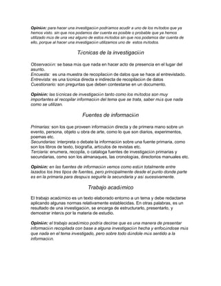 Opinión: para hacer una investigación podríamos acudir a uno de los métodos que ya
hemos visto. sin que nos podamos dar cuenta es posible o probable que ya hemos
utilizado más de una vez alguno de estos métodos sin que nos podamos dar cuenta de
ello, porque al hacer una investigación utilizamos uno de estos métodos.
Técnicas de la investigación
Observación: se basa más que nada en hacer acto de presencia en el lugar del
asunto.
Encuesta: es una muestra de recopilación de datos que se hace al entrevistado.
Entrevista: es una técnica directa e indirecta de recopilación de datos
Cuestionario: son preguntas que deben contestarse en un documento.
Opinión: las técnicas de investigación tanto como los métodos son muy
importantes al recopilar información del tema que se trata, saber más que nada
como se utilizan.
Fuentes de información
Primarias: son los que proveen información directa y de primera mano sobre un
evento, persona, objeto u obra de arte, como lo que son diarios, experimentos,
poemas etc.
Secundarias: interpreta o debate la información sobre una fuente primaria, como
son los libros de texto, biografía, artículos de revistas etc.
Terciaria: enumera, recopila, o cataloga fuentes de investigación primarias y
secundarias, como son los almanaques, las cronologías, directorios manuales etc.
Opinión: en las fuentes de información vemos como están totalmente entre
lazados los tres tipos de fuentes, pero principalmente desde el punto donde parte
es en la primaria para después seguirle la secundaria y así sucesivamente.
Trabajo académico
El trabajo académico es un texto elaborado entorno a un tema y debe redactarse
aplicando algunas normas relativamente establecidas. En otras palabras, es un
resultado de una investigación, se encarga de estructurarlo, presentarlo, y
demostrar interés por la materia de estudio.
Opinión: el trabajo académico podría decirse que es una manera de presentar
información recopilada con base a alguna investigación hecha y enfocándose más
que nada en el tema investigado, pero sobre todo dándole más sentido a la
información.
 