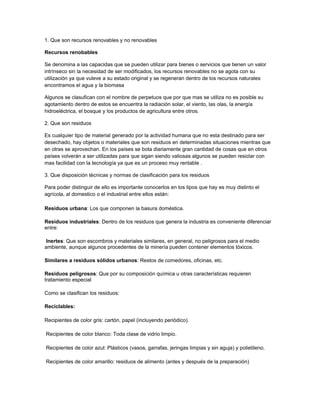 1. Que son recursos renovables y no renovables

Recursos renobables

Se denomina a las capacidas que se pueden utilizar para bienes o servicios que tienen un valor
intrínseco sin la necesidad de ser modificados, los recursos renovables no se agota con su
utilización ya que vuleve a su estado original y se regeneran dentro de los recursos naturales
encontramos el agua y la biomasa

Algunos se clasufican con el nombre de perpetuos que por que mas se utiliza no es posible su
agotamiento dentro de estos se encuentra la radiación solar, el viento, las olas, la energía
hidroeléctrica, el bosque y los productos de agricultura entre otros.

2. Que son residuos

Es cualquier tipo de material generado por la actividad humana que no esta destinado para ser
desechado, hay objetos o materiales que son residuos en determinadas situaciones mientras que
en otras se aprovechan. En los países se bota diariamente gran cantidad de cosas que en otros
países volverán a ser utilizadas para que sigan siendo valiosas algunos se pueden resiclar con
mas facilidad con la tecnología ya que es un proceso muy rentable .

3. Que disposición técnicas y normas de clasificación para los residuos

Para poder distinguir de ello es importante conocerlos en los tipos que hay es muy distinto el
agrícola, al domestico o el industrial entre ellos están:

Residuos urbana: Los que componen la basura doméstica.

Residuos industriales: Dentro de los residuos que genera la industria es conveniente diferenciar
entre:

 Inertes: Que son escombros y materiales similares, en general, no peligrosos para el medio
ambiente, aunque algunos procedentes de la minería pueden contener elementos tóxicos.

Similares a residuos sólidos urbanos: Restos de comedores, oficinas, etc.

Residuos peligrosos: Que por su composición química u otras características requieren
tratamiento especial

Como se clasifican los residuos:

Reciclables:

Recipientes de color gris: cartón, papel (incluyendo periódico).

Recipientes de color blanco: Toda clase de vidrio limpio.

Recipientes de color azul: Plásticos (vasos, garrafas, jeringas limpias y sin aguja) y polietileno.

Recipientes de color amarillo: residuos de alimento (antes y después de la preparación)
 