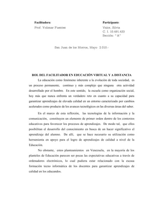 Facilitadora:                                          Participante:
    Prof. Yolimar Fuentes                                  Valor, Silvia
                                                           C. I. 10.491.433
                                                           Sección: “ A”


                    San Juan de los Morros, Mayo 2.010.-




  ROL DEL FACILITADOR EN EDUCACIÓN VIRTUAL Y A DISTANCIA
       La educación como fenómeno inherente a la evolución de toda sociedad, es
un proceso permanente,      continuo y más complejo que ninguna        otra actividad
desarrollado por el hombre. En este sentido, la escuela como organización social,
hoy más que nunca enfrenta un verdadero reto en cuanto a su capacidad para
garantizar aprendizajes de elevada calidad en un entorno caracterizado por cambios
acelerados como producto de los avances tecnológicos en las diversas áreas del saber.

       En el marco de esta reflexión,      las tecnologías de la información y la
comunicación, constituyen un elemento de primer orden dentro de los contextos
educativos para favorecer los procesos de aprendizajes. De modo tal, que ellos
posibilitan el desarrollo del conocimiento en busca de un hacer significativo el
aprendizaje del alumno.     De allí,   que se hace necesario su utilización como
herramienta en apoyo para el logro de aprendizajes de calidad a nivel de la
Educación.
       No obstante, estos planteamientos en Venezuela, en la mayoría de los
planteles de Educación parecen ser pocas las expectativas educativas a través de
ordenadores electrónicos, lo cual pudiera estar relacionado con la escasa
formación tecno informática de los docentes para garantizar aprendizajes de
calidad en los educandos.
 