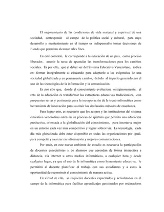 El mejoramiento de las condiciones de vida material y espiritual de una
sociedad, corresponde      al campo de la política social y cultural, para cuyo
desarrollo y mantenimiento en el tiempo es indispensable tomar decisiones de
Estado que permitan alcanzar tales fines.

       En este contexto, le corresponde a la educación de un país, como proceso
liberador, asumir la tarea de apuntalar las transformaciones para los cambios
sociales. Es por ello, que el deber ser del Sistema Educativo Venezolano, radica
en: formar integralmente al educando para adaptarlo a las exigencias de una
sociedad globalizada y en permanente cambio, debido al impacto generado por el
uso de las tecnologías de la información y la comunicación.
       Es por ello que, donde el conocimiento evoluciona vertiginosamente, el
reto de la educación es transformar las estructuras educativas tradicionales, con
propuestas serias y pertinentes para la incorporación de la tecno informática como
herramienta de innovación para sustituir los desfasados métodos de enseñanza.
       Para lograr esto, es necesario que los actores y las instituciones del sistema
educativo venezolano estén en un proceso de apertura que permita una educación
productiva, orientada a la globalización del conocimiento, para insertarse mejor
en un entorno cada vez más competitivo y lograr sobrevivir. La tecnología, cada
día más globalizada debe estar disponible en todas las organizaciones por igual,
para competir y avanzar en información y mejores comunicaciones.
       Por ende, en este nuevo ambiente de estudio es necesaria la participación
de docentes especialistas y de alumnos que aprendan de forma interactiva a
distancia, vía internet u otros medios informáticos, a cualquier hora y desde
cualquier lugar; ya que el uso de la informática como herramienta educativa, le
permitirá al docente planificar el trabajo con sus estudiantes y a estos la
oportunidad de reconstruir el conocimiento de manera activa.
       En virtud de ello, se requieren docentes capacitados y actualizados en el
campo de la informática para facilitar aprendizajes gestionados por ordenadores
 