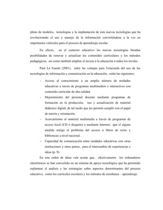 pleno de modelos, tecnologías y la implantación de esta nuevas tecnologías que ha
revolucionado el uso y manejo de la información convirtiéndose a la vez en
importantes vehículos para el proceso de aprendizaje escolar.

       En efecto,     en el contexto educativo las nuevas tecnologías brindan
posibilidades de renovar y actualizar los contenidos curriculares y los métodos
pedagógicos, así como también ampliar el acceso a la educación a todos los niveles.

       Para La Fuente (2001), entre las ventajas para Venezuela del uso de las
tecnologías de información y comunicación en la educación, están las siguientes:

       -   Acceso al conocimiento a un amplio número de unidades
           educativas a través de programas multimedios e interactivos con
           contenido curricular de alta calidad.
       -   Mejoramiento del personal docente mediante programas de
           formación en la producción,       uso y actualización de material
           didáctico digital, de tal modo que les permita cumplir con el papel
           de tutoría y orientación.
       -   Acercamiento al material multimedia a través de programas de
           acceso local (CD o disquete) o mediante Internet, que el alguna
           medida mitiga el problema del acceso a libros de texto y
           bibliotecas a nivel nacional.
       -   Capacidad de comunicación entre unidades educativas con otras
           instituciones y otros países, para el intercambio de experiencias e
           ideas (p. 9).
       En este orden de ideas vale acotar que,      efectivamente    los ordenadores
electrónicos se han convertido en un sistema de apoyo tecnológico que ha permitido
replantear el análisis y las estrategias sobre aspectos determinantes del proceso
educativo, como los currículos escolares y los métodos de enseñanza – aprendizaje.
 