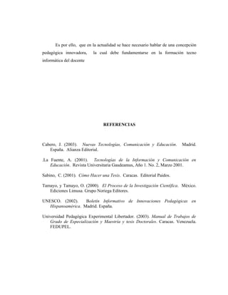 Es por ello, que en la actualidad se hace necesario hablar de una concepción
pedagógica innovadora,     la cual debe fundamentarse en la formación tecno
informática del docente




                                REFERENCIAS



Cabero, J. (2003). Nuevas Tecnologías, Comunicación y Educación.           Madrid.
   España. Alianza Editorial.

.La Fuente, A. (2001). Tecnologías de la Información y Comunicación en
    Educación. Revista Universitaria Gaudeamus, Año 1. No. 2, Marzo 2001.

Sabino, C. (2001). Cómo Hacer una Tesis. Caracas. Editorial Paidos.

Tamayo, y Tamayo, O. (2000). El Proceso de la Investigación Científica. México.
   Ediciones Limusa. Grupo Noriega Editores.

UNESCO. (2002).     Boletín Informativo de Innovaciones Pedagógicas en
   Hispanoamérica. Madrid. España.

Universidad Pedagógica Experimental Libertador. (2003). Manual de Trabajos de
    Grado de Especialización y Maestría y tesis Doctorales. Caracas. Venezuela.
    FEDUPEL.
 