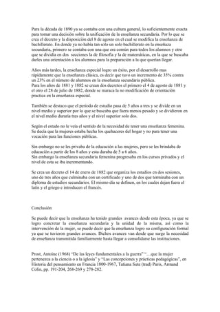 Para la década de 1890 ya se contaba con una cultura general, lo suficientemente exacta
para tomar una decisión sobre la unificación de la enseñanza secundaria. Por lo que se
crea el decreto y la disposición del 8 de agosto en el cual se modifica la enseñanza de
bachillerato. En donde ya no había tan solo un solo bachillerato en la enseñaza
secundaria, primero se contaba con una que era común para todos los alumnos y otro
que se dividía en dos secciones la de filosofía y la de matemáticas, en la que se buscaba
darles una orientación a los alumnos para la preparación a la que querían llegar.

Años más tardes, la enseñanza especial logro un éxito, por el desarrollo mas
rápidamente que la enseñanza clásica, es decir que tuvo un incremento de 35% contra
un 23% en el número de alumnos en la enseñanza secundaria pública.
Para los años de 1881 y 1882 se crean dos decretos el primero el 4 de agosto de 1881 y
el otro el 28 de julio de 1882, donde se maraca la no modificación de orientación
practica en la enseñanza especial.

También se destaco que el periodo de estudio pasa de 5 años a tres y se divide en un
nivel medio y superior por lo que se buscaba que fuera menos pesado y se dividieron en
el nivel medio duraría tres años y el nivel superior solo dos.

Según el estado no le veía el sentido de la necesidad de tener una enseñanza femenina.
Se decía que la mujeres estaba hecha los quehaceres del hogar y no para tener una
vocación para las funciones públicas.

Sin embargo no se les privaba de la educación a las mujeres, pero se les brindaba de
educación a partir de los 8 años y esta duraba de 5 a 6 años.
Sin embargo la enseñanza secundaria femenina progresaba en los cursos privados y el
nivel de esta se iba incrementando.

Se crea un decreto el 14 de enero de 1882 que organiza los estudios en dos sesiones,
uno de tres años que culminaba con un certificado y uno de dos que terminaba con un
diploma de estudios secundarios. El mismo día se definen, en los cuales dejan fuera el
latín y el griego e introducen el francés.



Conclusión

Se puede decir que la enseñanza ha tenido grandes avances desde esta época, ya que se
logro concretar la enseñanza secundaria y la unidad de la misma, así como la
intervención de la mujer, se puede decir que la enseñanza logro su configuración formal
ya que se tuvieron grandes avances. Dichos avances van desde que surge la necesidad
de enseñanza transmitida familiarmente hasta llegar a consolidarse las instituciones.


Prost, Antoine (1968) “De las leyes fundamentales a la guerra” “…que la mujer
pertenezca a la ciencia o a la iglesia” y “Las concepciones y prácticas pedagógicas”, en
Historia del pensamiento en Francia 1800-1967, Tatiana Sute (trad) Paris, Armand
Colin, pp. 191-204, 268-269 y 278-282.
 