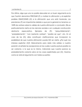 Luis Ramírez Q.                                                                    7

Por último, algo que uno no podría descuidar en un buen argumento es lo
que Toulmin denomina PRECISAR (P) o matizar la afirmación y el explicitar
posibles OBJECIONES (O) a la afirmación que uno está haciendo. Las
precisiones (P) son importantes debido a que por lo general no tenemos un
100% de certeza sobre la validez de nuestra afirmación o conclusión. Ello es
particularmente cierto en las ciencias sociales o en cualquier construcción
abstracta         especulativa.     Ejemplos       de     (P):    “presumiblemente”,
“probablemente”, “con bastante certeza”, “podría ser que”, etc. En el
caso de las (O), ellas constituyen clarificaciones que incorporan la
posibilidad de que nuestra afirmación pueda NO ser cierta. ¿Por qué nos
interesa explicitar (O)?. Básicamente para darle más solidez a nuestra
posición al señalar las excepciones en las cuales nuestra postura podría no
ser correcta, o lo que es lo mismo, indicando que nuestra postura es
probablemente correcta salvo en los casos explicitados por (O). Veamos
como se vería el argumento con todas sus partes:




                    Documentos de Apoyo Docente – N° 2 – Noviembre 2005
 