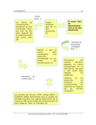 Luis Ramírez Q.                                                                         10


                         (Por lo
                         tanto…)
                                                                        El nuevo plan
  Los   índices  de                     Puede
                                                                        de
  contaminación                         señalarse
                                                                        descontamina
  ambiental se han                      que en un
                                                                        ción no ha sido
  mantenido “altos”                     alto
                                                                        efectivo (A).
  por más de tres                       porcentaje
  años después de                       (P)
  la implementación
  del nuevo plan
  (D)
                                                                           (Aunque es
                                                                           importante
                                                                           considerar
                                                                           que…)
                             Debido a que el
                             nuevo           plan
                             consideraba       una
                             reducción
                             considerable en los
                             niveles            de              Fenómenos          de
                             contaminación (J)                  cambio      climático
                                                                globales no fueron
                                                                considerados en la
                                                                formulación del plan
                                                                y por ende éste
                                                                debería            ser
                                                                redefinido.
          (Teniendo  en
          cuenta que…)                                          Además,    se    ha
                                                                producido        un
                                                                aumento          de
                                                                contaminantes    no
                                                                esperado en ninguno
                                                                de     los  estudios
                                                                citados(O)

Los estudios de Stevens (1999), Zúñiga (2001), y
CONAMA (2002) demostraron que la ciudad de
Santiago requería una urgente disminución de al
menos un 30% de los niveles de contaminación, es
decir, bajar de “altos” a “normales” (R)




                  Documentos de Apoyo Docente – N° 2 – Noviembre 2005
 