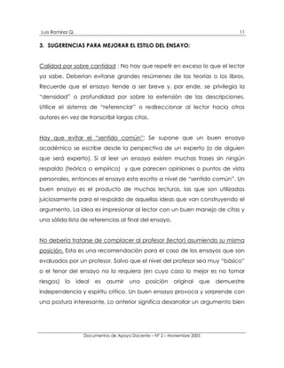 Luis Ramírez Q.                                                                    11

3. SUGERENCIAS PARA MEJORAR EL ESTILO DEL ENSAYO:


Calidad por sobre cantidad : No hay que repetir en exceso lo que el lector
ya sabe. Deberían evitarse grandes resúmenes de las teorías o los libros.
Recuerde que el ensayo tiende a ser breve y, por ende, se privilegia la
“densidad” o profundidad por sobre la extensión de las descripciones.
Utilice el sistema de “referenciar” o redireccionar al lector hacia otros
autores en vez de transcribir largas citas.


Hay que evitar el “sentido común”: Se supone que un buen ensayo
académico se escribe desde la perspectiva de un experto (o de alguien
que será experto). Si al leer un ensayo existen muchas frases sin ningún
respaldo (teórico o empírico) y que parecen opiniones o puntos de vista
personales, entonces el ensayo esta escrito a nivel de “sentido común”. Un
buen ensayo es el producto de muchas lecturas, las que son utilizadas
juiciosamente para el respaldo de aquellas ideas que van construyendo el
argumento. La idea es impresionar al lector con un buen manejo de citas y
una sólida lista de referencias al final del ensayo.


No debería tratarse de complacer al profesor (lector) asumiendo su misma
posición. Esta es una recomendación para el caso de los ensayos que son
evaluados por un profesor. Salvo que el nivel del profesor sea muy “básico”
o el tenor del ensayo no lo requiera (en cuyo caso lo mejor es no tomar
riesgos) lo       ideal   es   asumir   una    posición    original   que   demuestre
independencia y espíritu crítico. Un buen ensayo provoca y sorprende con
una postura interesante. Lo anterior significa desarrollar un argumento bien




                    Documentos de Apoyo Docente – N° 2 – Noviembre 2005
 