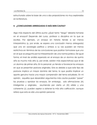 Luis Ramírez Q.                                                                    12

estructurado sobre la base de una o dos proposiciones no muy exploradas
en la literatura.


4. ¿CONCLUSIONES ARRIESGADAS O MÁS BIEN CAUTAS?


Algo más respecto del último punto: ¿Qué tanto “riesgo” debería tomarse
en el ensayo? Depende del curso, profesor o disciplina en la que se
escribe. Por ejemplo, un ensayo en historia tiende a ser menos
interpretativo (y, por ende, se espera una conclusión menos arriesgada)
que uno en sociología política y ambos a su vez pueden ser menos
restrictivos en términos de las conclusiones que podrían formularse que uno
en el que se pregunta por la interpretación de una norma jurídica. De igual
forma, el nivel de análisis esperado en el ensayo de un alumno de quinto
año es mucho más alto (y, por ende, existen más expectativas) que el de
un alumno de primer año. En lo personal, yo tiendo a favorecer los ensayos
en que se presentan posturas originales. Esto es debido a que este tipo de
posturas implica un mayor dominio del tema, lo que podría implicar un
aporte genuino hacia una mayor comprensión del tema estudiado. En mi
opinión, aquellos que desarrollan argumentos más cautos pueden “pasar”
las pruebas y aprobar los ensayos. Sin embargo,                 solo afirmaciones (A)
inteligentes y originales,        asumiendo por cierto un (D) sólido y una
coherente (J), pueden aspirar a obtener la más alta calificación, aunque
reitero que esto es sólo una opinión personal.




                    Documentos de Apoyo Docente – N° 2 – Noviembre 2005
 