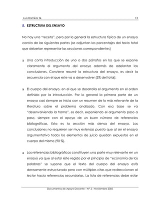 Luis Ramírez Q.                                                                       13

5. ESTRUCTURA DEL ENSAYO


No hay una “receta”, pero por lo general la estructura típica de un ensayo
consta de las siguientes partes (se adjuntan los porcentajes del texto total
que deberían representar las secciones correspondientes)


!   Una corta introducción de uno o dos párrafos en los que se expone
    claramente el argumento del ensayo además de adelantar las
    conclusiones. Conviene resumir la estructura del ensayo, es decir la
    secuencia con el que este va a desenvolver (3% del total).


!   El cuerpo del ensayo, en el que se desarrolla el argumento en el orden
    definido por la introducción. Por lo general la primera parte de un
    ensayo casi siempre se inicia con un resumen de lo más relevante de la
    literatura    sobre   el   problema     analizado.     Con     esa    base   se   va
    “desenvolviendo la trama”, es decir, exponiendo el argumento paso a
    paso, siempre con el apoyo de un buen número de referencias
    bibliográficas. Esta es la sección             más densa del ensayo. Las
    conclusiones no requieren ser muy extensas puesto que al ser el ensayo
    argumentativo todos los elementos de juicio quedan expuestos en el
    cuerpo del mismo (90 %).


!   Las referencias bibliográficas constituyen una parte muy relevante en un
    ensayo ya que al estar éste regido por el principio de “economía de las
    palabras” se supone que el texto del cuerpo del ensayo está
    densamente estructurado pero con múltiples citas que redireccionan al
    lector hacia referencias secundarias. La lista de referencias debe estar



                    Documentos de Apoyo Docente – N° 2 – Noviembre 2005
 