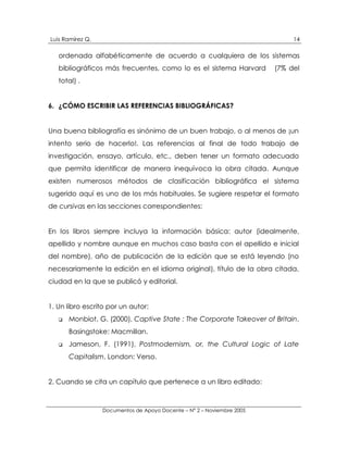 Luis Ramírez Q.                                                              14

   ordenada alfabéticamente de acuerdo a cualquiera de los sistemas
   bibliográficos más frecuentes, como lo es el sistema Harvard         (7% del
   total) .


6. ¿CÓMO ESCRIBIR LAS REFERENCIAS BIBLIOGRÁFICAS?


Una buena bibliografía es sinónimo de un buen trabajo, o al menos de ¡un
intento serio de hacerlo!. Las referencias al final de todo trabajo de
investigación, ensayo, artículo, etc., deben tener un formato adecuado
que permita identificar de manera inequívoca la obra citada. Aunque
existen numerosos métodos de clasificación bibliográfica el sistema
sugerido aquí es uno de los más habituales. Se sugiere respetar el formato
de cursivas en las secciones correspondientes:


En los libros siempre incluya la información básica: autor (idealmente,
apellido y nombre aunque en muchos caso basta con el apellido e inicial
del nombre), año de publicación de la edición que se está leyendo (no
necesariamente la edición en el idioma original), título de la obra citada,
ciudad en la que se publicó y editorial.


1. Un libro escrito por un autor:
   !   Monbiot, G. (2000), Captive State : The Corporate Takeover of Britain,
       Basingstoke: Macmillan.
   !   Jameson, F. (1991), Postmodernism, or, the Cultural Logic of Late
       Capitalism, London: Verso.


2. Cuando se cita un capítulo que pertenece a un libro editado:



                  Documentos de Apoyo Docente – N° 2 – Noviembre 2005
 