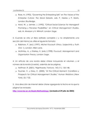 Luis Ramírez Q.                                                              15

   !   Rose, N. (1992), "Governing the Enterprising Self," en The Values of the
       Enterprise Culture: The Moral Debate, eds. P. Heelas y P. Morris,
       London: Routledge.
   !   Nord, W., y Jermier, J. (1992), "Critical Social Science for Managers?
       Promising y Perverse Possibilities," en Critical Management Studies,
       eds. M. Alvesson y H. Wilmott, London: Sage.


3. Cuando se cita un libro editado completo ( y no simplemente una
sección del mismo) se utiliza el siguiente formato:
   !   Rabinow, P. (ed.) (1997), Michel Foucault: Ethics, Subjectivity y Truth
       (Vol. 1), London: Allen Lane.
   !   McKinlay, A., y Starkey, K. (eds.) (1998), Foucault, Management and
       Organization Theory, London: Sage.


4. Un artículo de una revista debe citarse incluyendo el volumen, y el
número de la revista (si existe), además de las páginas.
   !   Hoffman, R. (2001), "Nighthawks," Fortune, 143 (11), 135-148.
   !   Fournier, V., y Grey, C. (2000), "At the Critical Moment: Conditions y
       Prospects for Critical Management Studies," Human Relations (New
       York), 53, 7-32.


5. Una dirección de internet debe citarse agregando la fecha en la que la
página fue revisada:
http://www.lse.ac.uk/Depts/Methodology/ (revisada el 29 julio de 2003)




                  Documentos de Apoyo Docente – N° 2 – Noviembre 2005
 