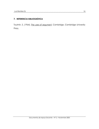 Luis Ramírez Q.                                                         16



7. REFERENCIA BIBLIOGRÁFICA

Toulmin, S. (1964). The uses of argument. Cambridge, Cambridge University
Press.




                  Documentos de Apoyo Docente – N° 2 – Noviembre 2005
 