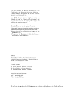 Los Documentos de Apoyo Docente son una
Publicación del Departamento de Gobierno y
Gestión Pública del Instituto de Asuntos Públicos
de la Universidad de Chile.

Los DAD tienen como objetivo poner a
disposición de la comunidad académica la
experiencia docente de los/as profesores/as del
Instituto de Asuntos Públicos.


Serie de Documentos de Apoyo Docente.
1. Discusión teórica conceptual sobre la disciplina
2. Revisión bibliográfica y exposición de autores
3. Desarrollo de contenidos de los Programas de
   las Asignaturas
4. Propuesta de Ejercicios, Análisis de Casos e
   Instrumentos Metodológicos




Editora
Karina Doña Molina, Académica Instructora
Departamento de Gobierno y Gestión Pública
INAP – UNIVERSIDAD DE CHILE


Comité Editorial
Sr. Alvaro Drapkin, Profesor Asociado
Sr. Omer Robles, Profesor Asistente
Sr. Thomas Griggs, Profesor Asistente


Asistente de Publicaciones
Srta. Carolina Muñoz
Administrador Público




Se autoriza la reproducción total o parcial del material publicado, previa cita de la fuente.
 