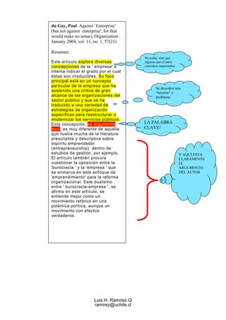 du Gay, Paul Against `Enterprise'
(but not against `enterprise', for that
would make no sense), Organization .
January 2004, vol. 11, no. 1, 57(21)

Resumen:
                                            No todas, sino que
Este artículo explora diversas              algunas que el autor
concepciones de la ' empresa' e             considera importantes
intenta indicar el grado por el cual
éstas son irreducibles. Su foco
principal está en un concepto
particular de la empresa que ha
                                                   Se descubre una
sostenido una crítica de gran                      “tensión” o
alcance de las organizaciones del                  problema
sector público y que se ha
traducido a una variedad de
estrategias de organización
específicas para reestructurar o
modernizar los servicios públicos.
Esta concepción, se argumenta               LA PALABRA
aquí, es muy diferente de aquella           CLAVE!
que ilustra mucha de la literatura
prescriptita y descriptiva sobre
espíritu emprendedor
(entrepreneurship) dentro de
estudios de gestión, por ejemplo.                                   Y AQUÍ ESTA
El artículo también procura                                         CLARAMENTE
cuestionar la oposición entre la                                    EL
'burocracia ' y la 'empresa ' que                                   ARGUMENTO
se enmarca en este enfoque de                                       DEL AUTOR
'emprendimiento' para la reforma
organizacional. Este dualismo
entre ' burocracia-empresa ', se
afirma en este artículo, se
entiende mejor como un
movimiento retórico en una
polémica política, aunque un
movimiento con efectos
verdaderos.




                        Luis H. Ramírez Q
                        ramirez@uchile.cl
 
