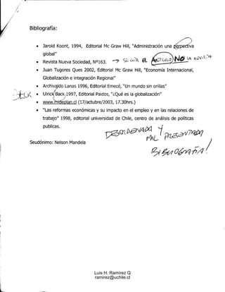 Bibliografía :

                                                                            .--'
   •   Jarold Koont, 1994, Editorial Mc Graw Hill, "Administración un a     erp.ectiva
                                                                                    -
       global "
   •   Revista Nueva Sociedad, N°163 .
   •   Juan Tugores Ques 2002, Editorial Mc Graw Hill, "Economía Internacional ,
       Globalización e integración Regional "
   •   Archiva do Lanas 1996, Editorial Emecé, "Un mundo sin orillas "
   •   Ulric Back1997, Editorial Paidos, "i Qué es la globalización "
                  ,
   •   www.rrrrrdeplan .cl (17/actubre/2003, 17 .30hrs . )
   •   "Las reformas económicas y su impacto en el empleo y en las relaciones d e
       trabajo" 1998, editorial universidad de Chile, centro de análisis de política s
       publicas .


Seudónimo : Nelson Mandela




                                   Luis H. Ramírez Q
                                   ramirez@uchile.cl
 