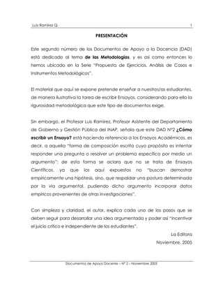 Luis Ramírez Q.                                                                         1

                                       PRESENTACIÓN


Este segundo número de los Documentos de Apoyo a la Docencia (DAD)
está dedicado al tema de las Metodologías, y es así como entonces lo
hemos ubicado en la Serie “Propuesta de Ejercicios, Análisis de Casos e
Instrumentos Metodológicos”.


El material que aquí se expone pretende enseñar a nuestros/as estudiantes,
de manera ilustrativa la tarea de escribir Ensayos, considerando para ello la
rigurosidad metodológica que este tipo de documentos exige,


Sin embargo, el Profesor Luis Ramírez, Profesor Asistente del Departamento
de Gobierno y Gestión Pública del INAP, señala que este DAD N°2 ¿Cómo
escribir un Ensayo? está haciendo referencia a los Ensayos Académicos, es
decir, a aquella “forma de composición escrita cuyo propósito es intentar
responder una pregunta o resolver un problema específico por medio un
argumento”; de esta forma se aclara que no se trata de Ensayos
Científicos,      ya     que     los   aquí    expuestos      no    “buscan   demostrar
empíricamente una hipótesis, sino, que respaldar una postura determinada
por la vía argumental, pudiendo dicho argumento incorporar datos
empíricos provenientes de otras investigaciones”.


Con simpleza y claridad, el autor, explica cada uno de los pasos que se
deben seguir para desarrollar una idea argumentada y poder así “incentivar
el juicio crítico e independiente de los estudiantes”.
                                                                               La Editora
                                                                         Noviembre, 2005



                       Documentos de Apoyo Docente – N° 2 – Noviembre 2005
 