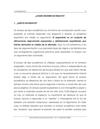 Luis Ramírez Q.                                                             2

                         ¿COMO ESCRIBIR UN ENSAYO?


1. ¿QUÉ ES UN ENSAYO?


Un ensayo de tipo académico es una forma de composición escrita cuyo
propósito es intentar responder una pregunta o resolver un problema
específico por medio un argumento. El argumento es un conjunto de
afirmaciones lógicamente expresadas y debidamente respaldadas que
intenta demostrar la validez de lo afirmado. Aquí no nos referiremos a los
tipos de argumentación y sus asociadas leyes de Lógica y de Retórica sino
que entregaremos sugerencias prácticas para desarrollar un ensayo con
un argumento bien construido.


El ensayo de tipo académico es utilizado, especialmente en el contexto
anglosajón, como forma de incentivar el juicio crítico e independiente de
los estudiantes. Se diferencia del ensayo literario en que este último tiende
a ser un recuento personal (ficticio o no) que no necesariamente intenta
probar algo a través de un argumento. De igual forma el ensayo
académico se diferencia de una tesis o tesina en la extensión, siendo el
primero mucho más breve que la segunda o tercera, a veces sólo de unas
pocas páginas. Un ensayo puede equipararse a una monografía o paper y
por tanto su extensión puede ser de tan sólo unas 15-20 páginas, aunque
no hay un estándar al respecto. Lo importante de destacar es que el
ensayo apunta a responder a un “desafío” o interrogante por la vía de
adoptar una posición inequívoca, expresada en el argumento. En todo
caso, el debido respaldo que requiere un ensayo académico esta dado
por “pruebas” que apoyen la posición de quien lo escribe, pruebas que



                  Documentos de Apoyo Docente – N° 2 – Noviembre 2005
 